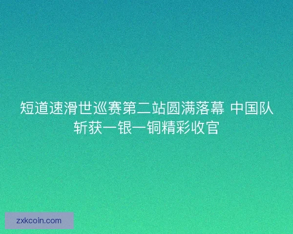 短道速滑世巡赛第二站圆满落幕 中国队斩获一银一铜精彩收官