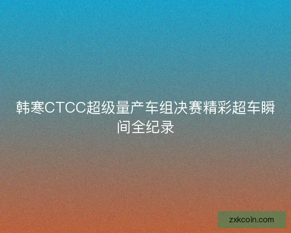 韩寒CTCC超级量产车组决赛精彩超车瞬间全纪录