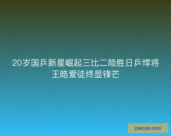 20岁国乒新星崛起三比二险胜日乒悍将王皓爱徒终显锋芒