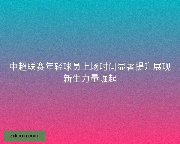 中超联赛年轻球员上场时间显著提升展现新生力量崛起 中超联赛年轻球员上场时间显著提升展现新生力量崛起