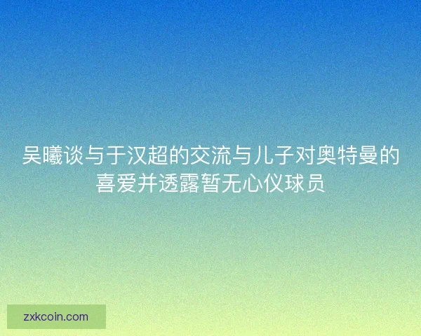 吴曦谈与于汉超的交流与儿子对奥特曼的喜爱并透露暂无心仪球员 吴曦谈与于汉超的交流与儿子对奥特曼的喜爱并透露暂无心仪球员