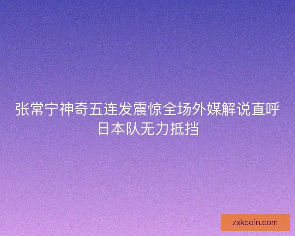 张常宁神奇五连发震惊全场外媒解说直呼日本队无力抵挡 张常宁神奇五连发震惊全场外媒解说直呼日本队无力抵挡