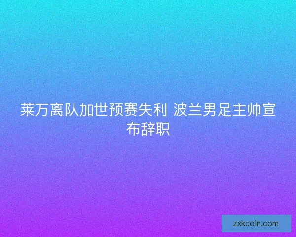莱万离队加世预赛失利 波兰男足主帅宣布辞职 莱万离队加世预赛失利 波兰男足主帅宣布辞职