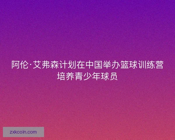 阿伦·艾弗森计划在中国举办篮球训练营培养青少年球员