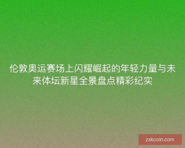 伦敦奥运赛场上闪耀崛起的年轻力量与未来体坛新星全景盘点精彩纪实 伦敦奥运赛场上闪耀崛起的年轻力量与未来体坛新星全景盘点精彩纪实