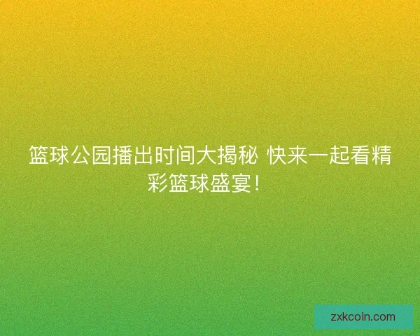 篮球公园播出时间大揭秘 快来一起看精彩篮球盛宴！