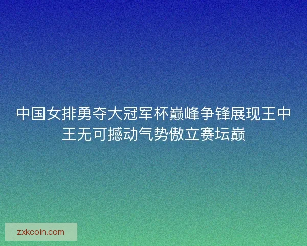 中国女排勇夺大冠军杯巅峰争锋展现王中王无可撼动气势傲立赛坛巅