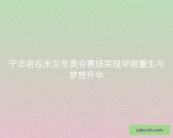 宁忠岩在米兰冬奥会赛场实现华丽重生与梦想升华