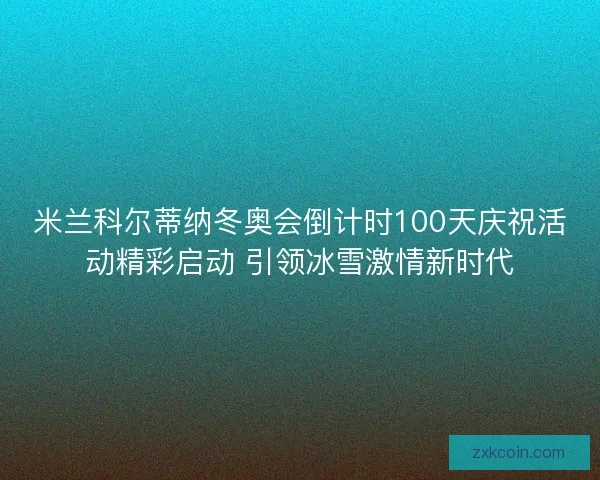 米兰科尔蒂纳冬奥会倒计时100天庆祝活动精彩启动 引领冰雪激情新时代