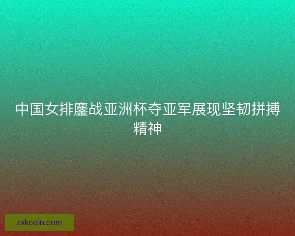中国女排鏖战亚洲杯夺亚军展现坚韧拼搏精神