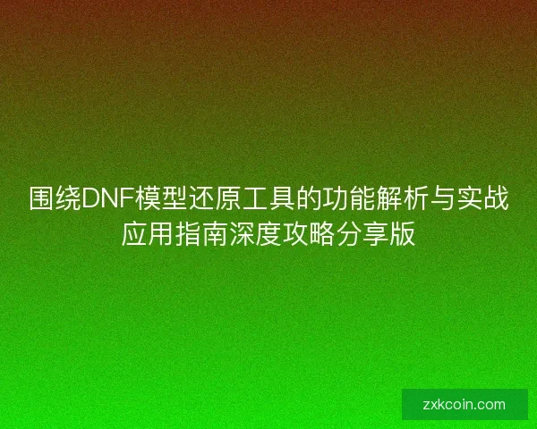 围绕DNF模型还原工具的功能解析与实战应用指南深度攻略分享版