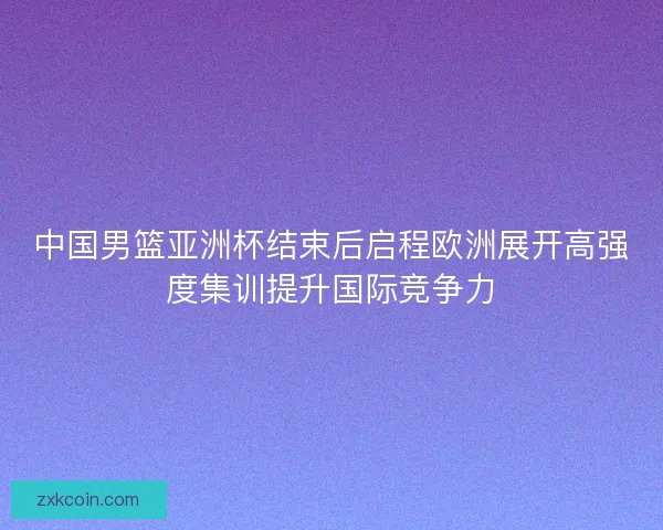 中国男篮亚洲杯结束后启程欧洲展开高强度集训提升国际竞争力 中国男篮亚洲杯结束后启程欧洲展开高强度集训提升国际竞争力