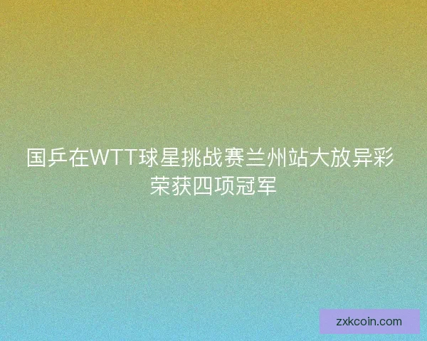 国乒在WTT球星挑战赛兰州站大放异彩 荣获四项冠军 国乒在WTT球星挑战赛兰州站大放异彩 荣获四项冠军