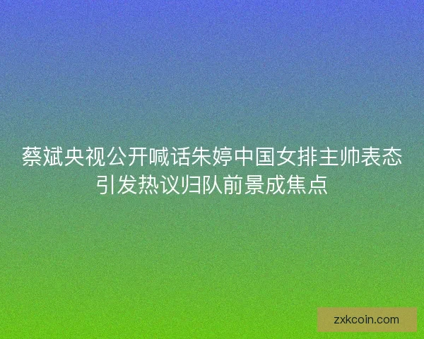 蔡斌央视公开喊话朱婷中国女排主帅表态引发热议归队前景成焦点 蔡斌央视公开喊话朱婷中国女排主帅表态引发热议归队前景成焦点