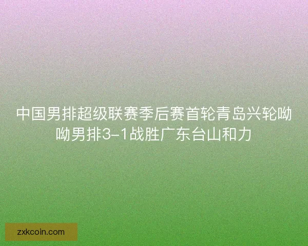 中国男排超级联赛季后赛首轮青岛兴轮呦呦男排3-1战胜广东台山和力 中国男排超级联赛季后赛首轮青岛兴轮呦呦男排3-1战胜广东台山和力